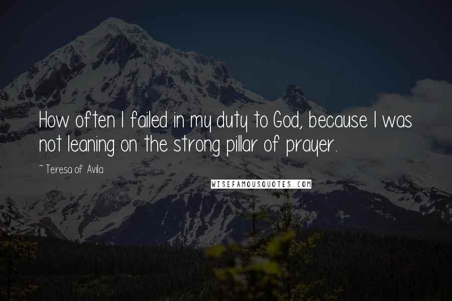 Teresa Of Avila Quotes: How often I failed in my duty to God, because I was not leaning on the strong pillar of prayer.