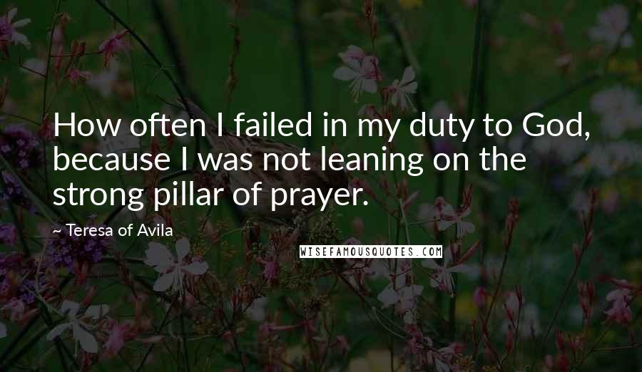 Teresa Of Avila Quotes: How often I failed in my duty to God, because I was not leaning on the strong pillar of prayer.