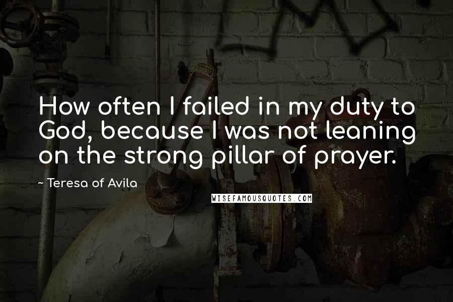 Teresa Of Avila Quotes: How often I failed in my duty to God, because I was not leaning on the strong pillar of prayer.