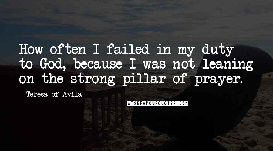 Teresa Of Avila Quotes: How often I failed in my duty to God, because I was not leaning on the strong pillar of prayer.