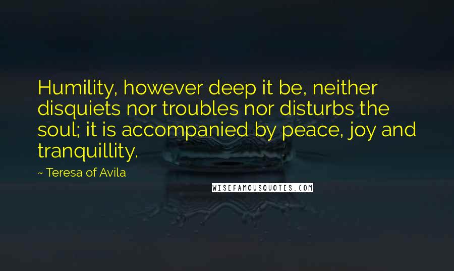 Teresa Of Avila Quotes: Humility, however deep it be, neither disquiets nor troubles nor disturbs the soul; it is accompanied by peace, joy and tranquillity.