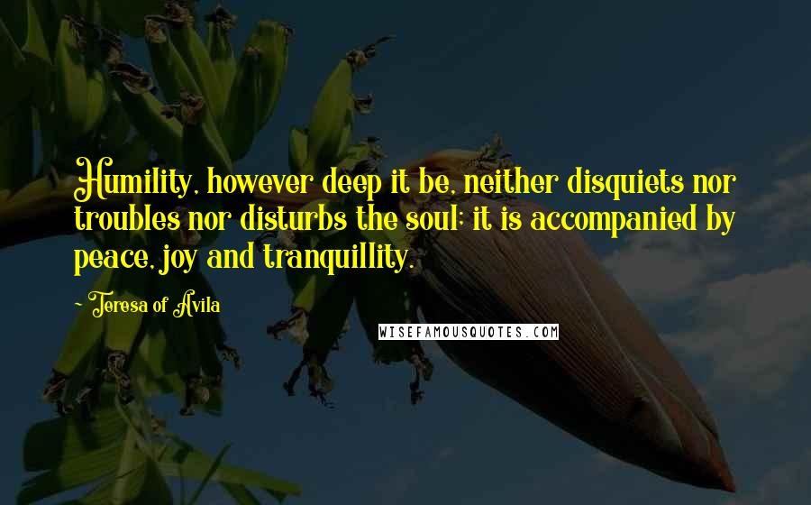 Teresa Of Avila Quotes: Humility, however deep it be, neither disquiets nor troubles nor disturbs the soul; it is accompanied by peace, joy and tranquillity.