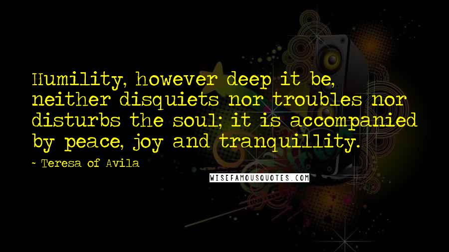 Teresa Of Avila Quotes: Humility, however deep it be, neither disquiets nor troubles nor disturbs the soul; it is accompanied by peace, joy and tranquillity.