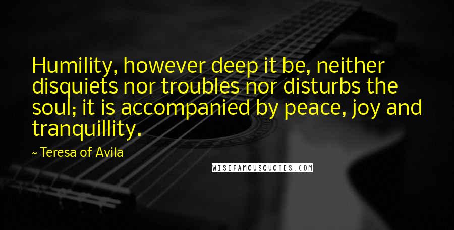 Teresa Of Avila Quotes: Humility, however deep it be, neither disquiets nor troubles nor disturbs the soul; it is accompanied by peace, joy and tranquillity.