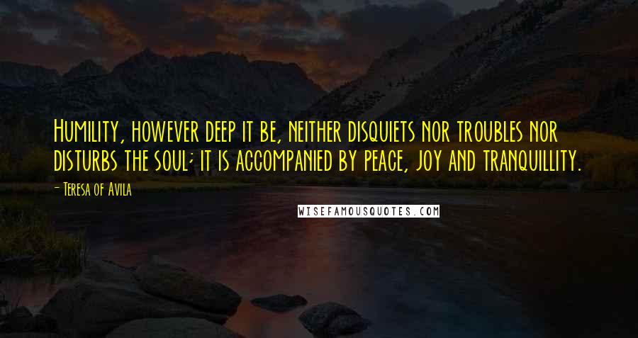 Teresa Of Avila Quotes: Humility, however deep it be, neither disquiets nor troubles nor disturbs the soul; it is accompanied by peace, joy and tranquillity.