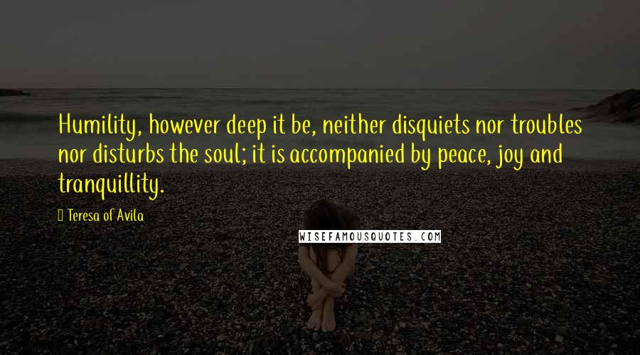 Teresa Of Avila Quotes: Humility, however deep it be, neither disquiets nor troubles nor disturbs the soul; it is accompanied by peace, joy and tranquillity.
