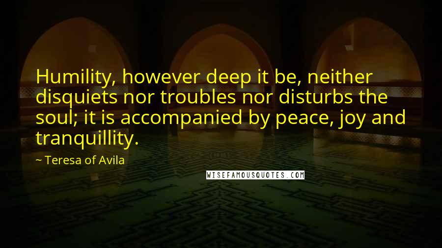 Teresa Of Avila Quotes: Humility, however deep it be, neither disquiets nor troubles nor disturbs the soul; it is accompanied by peace, joy and tranquillity.