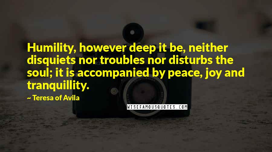 Teresa Of Avila Quotes: Humility, however deep it be, neither disquiets nor troubles nor disturbs the soul; it is accompanied by peace, joy and tranquillity.