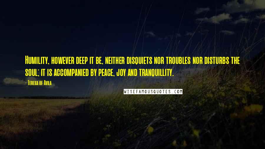 Teresa Of Avila Quotes: Humility, however deep it be, neither disquiets nor troubles nor disturbs the soul; it is accompanied by peace, joy and tranquillity.