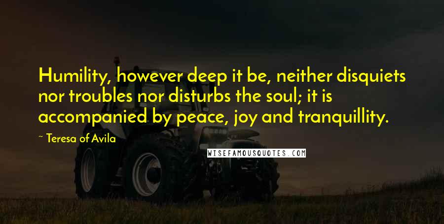 Teresa Of Avila Quotes: Humility, however deep it be, neither disquiets nor troubles nor disturbs the soul; it is accompanied by peace, joy and tranquillity.