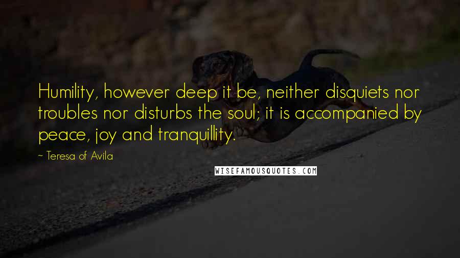 Teresa Of Avila Quotes: Humility, however deep it be, neither disquiets nor troubles nor disturbs the soul; it is accompanied by peace, joy and tranquillity.
