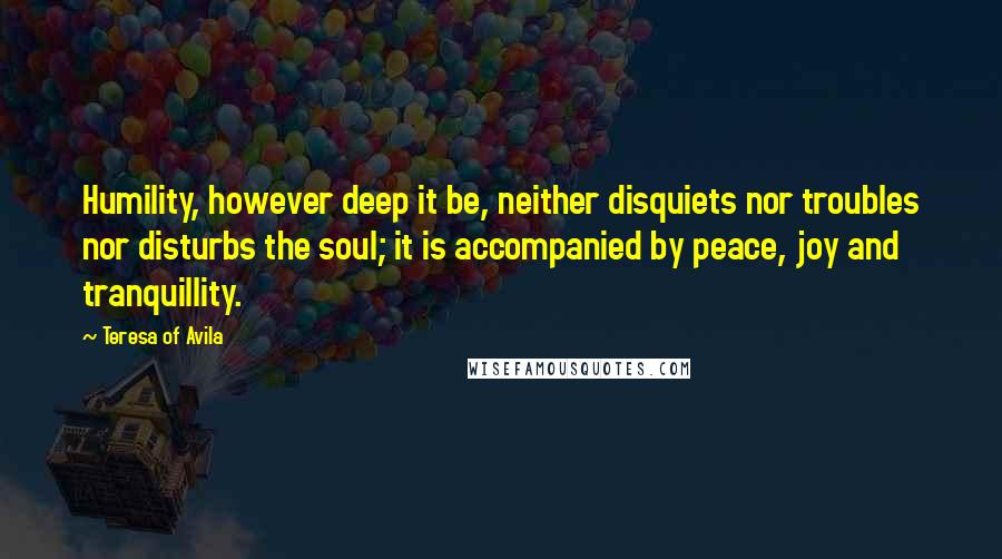 Teresa Of Avila Quotes: Humility, however deep it be, neither disquiets nor troubles nor disturbs the soul; it is accompanied by peace, joy and tranquillity.