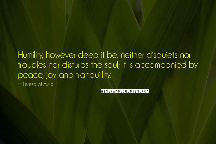 Teresa Of Avila Quotes: Humility, however deep it be, neither disquiets nor troubles nor disturbs the soul; it is accompanied by peace, joy and tranquillity.