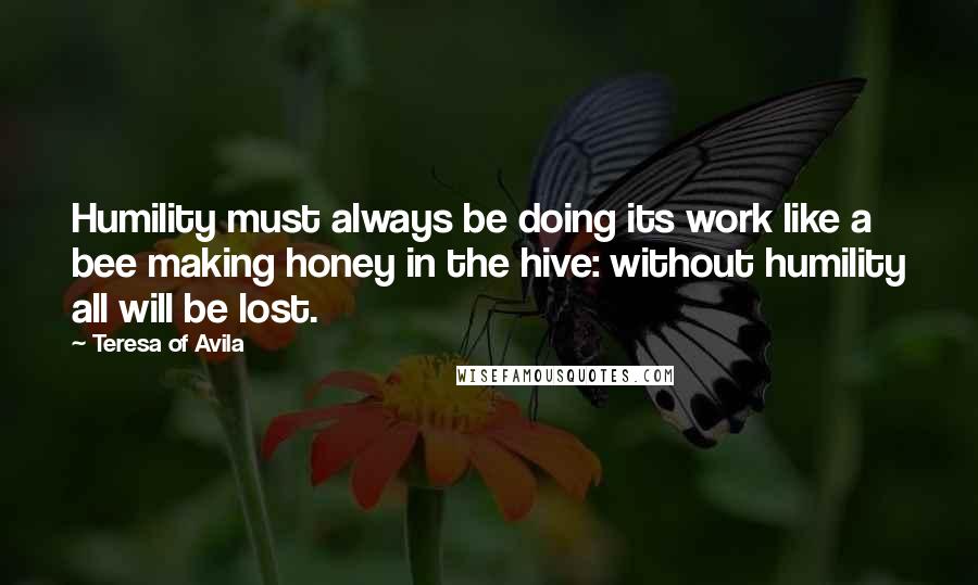 Teresa Of Avila Quotes: Humility must always be doing its work like a bee making honey in the hive: without humility all will be lost.