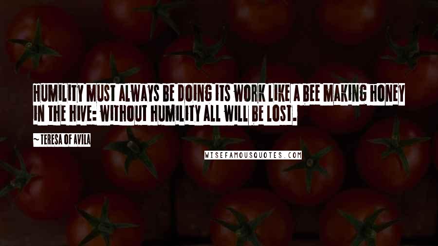 Teresa Of Avila Quotes: Humility must always be doing its work like a bee making honey in the hive: without humility all will be lost.