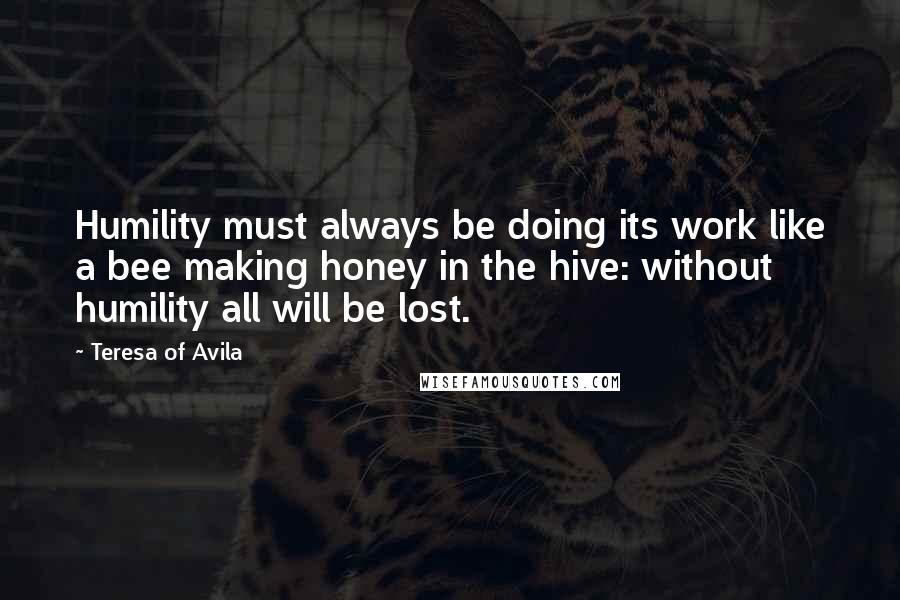 Teresa Of Avila Quotes: Humility must always be doing its work like a bee making honey in the hive: without humility all will be lost.