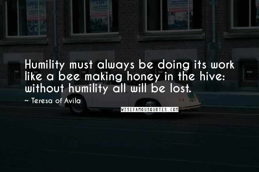 Teresa Of Avila Quotes: Humility must always be doing its work like a bee making honey in the hive: without humility all will be lost.