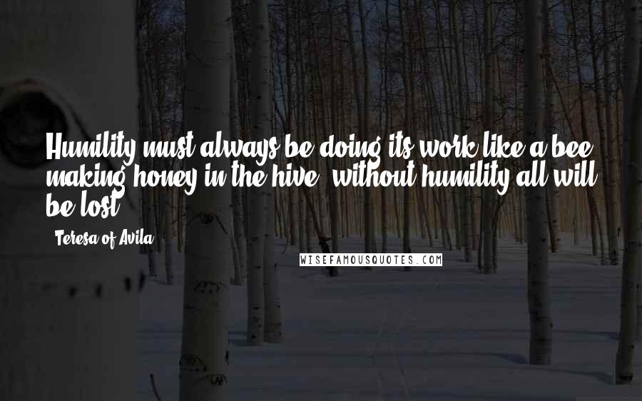 Teresa Of Avila Quotes: Humility must always be doing its work like a bee making honey in the hive: without humility all will be lost.