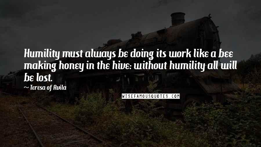 Teresa Of Avila Quotes: Humility must always be doing its work like a bee making honey in the hive: without humility all will be lost.