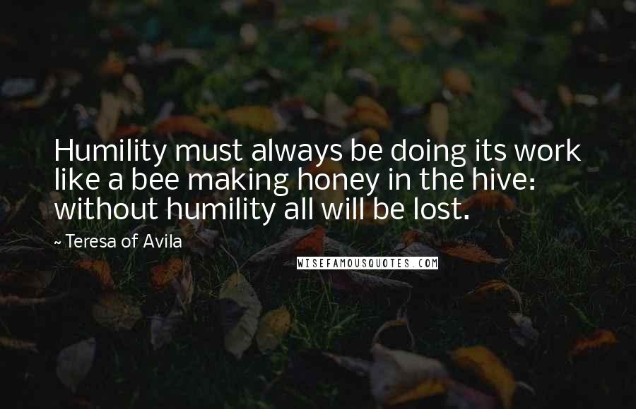 Teresa Of Avila Quotes: Humility must always be doing its work like a bee making honey in the hive: without humility all will be lost.