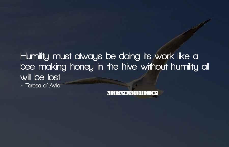 Teresa Of Avila Quotes: Humility must always be doing its work like a bee making honey in the hive: without humility all will be lost.