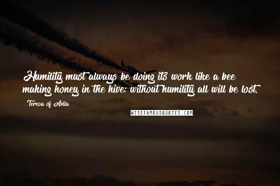 Teresa Of Avila Quotes: Humility must always be doing its work like a bee making honey in the hive: without humility all will be lost.