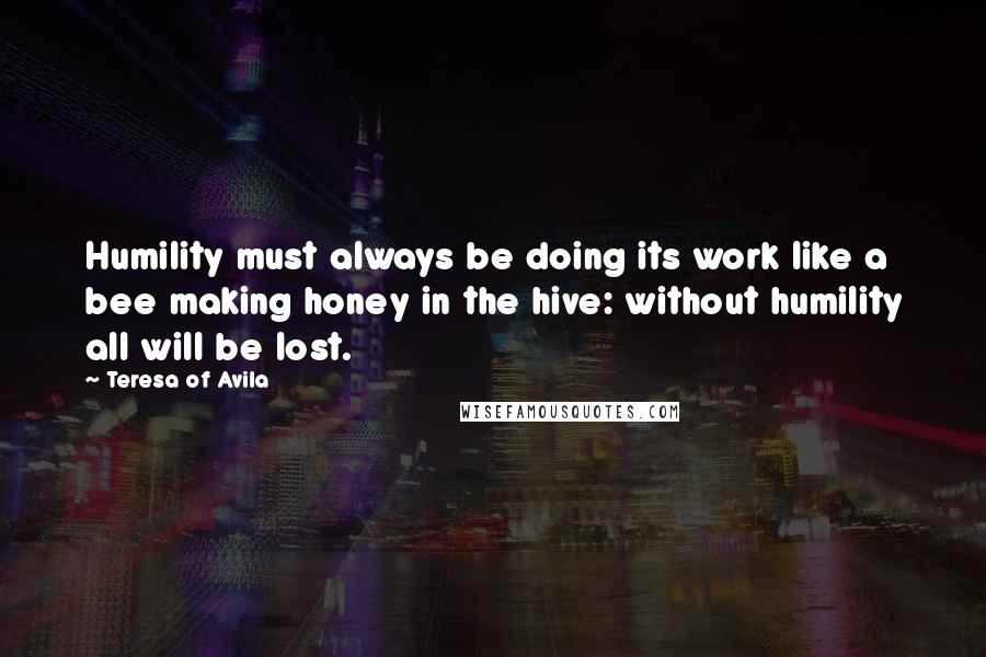 Teresa Of Avila Quotes: Humility must always be doing its work like a bee making honey in the hive: without humility all will be lost.