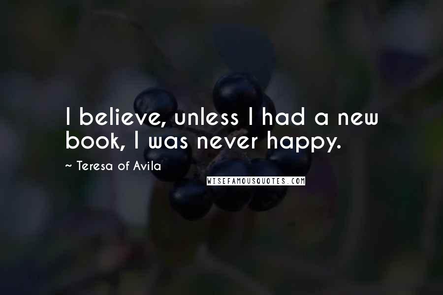 Teresa Of Avila Quotes: I believe, unless I had a new book, I was never happy.