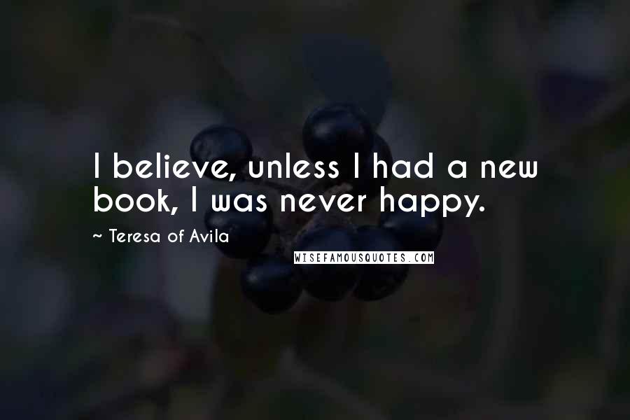 Teresa Of Avila Quotes: I believe, unless I had a new book, I was never happy.