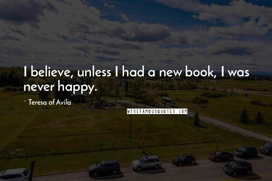 Teresa Of Avila Quotes: I believe, unless I had a new book, I was never happy.