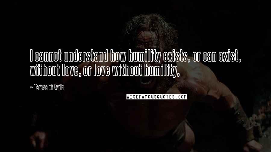 Teresa Of Avila Quotes: I cannot understand how humility exists, or can exist, without love, or love without humility,