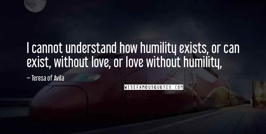 Teresa Of Avila Quotes: I cannot understand how humility exists, or can exist, without love, or love without humility,