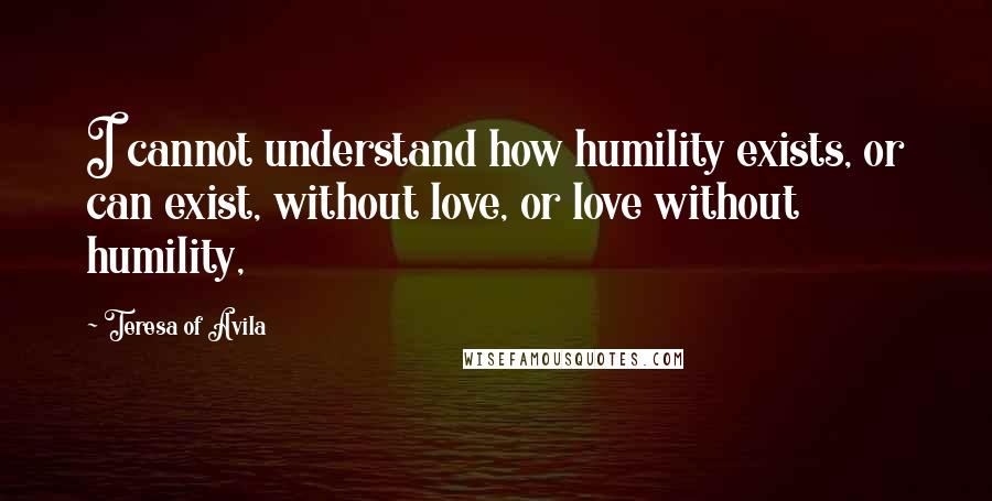 Teresa Of Avila Quotes: I cannot understand how humility exists, or can exist, without love, or love without humility,