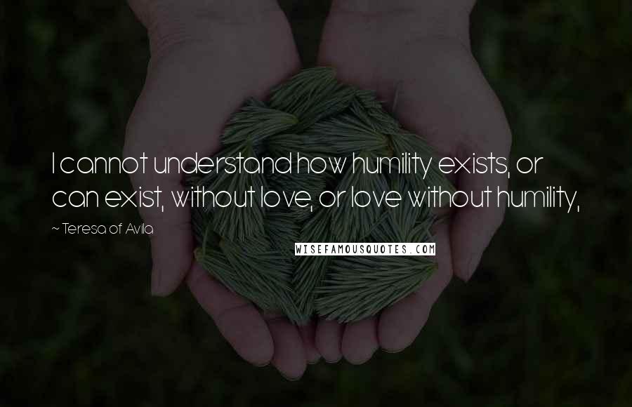Teresa Of Avila Quotes: I cannot understand how humility exists, or can exist, without love, or love without humility,