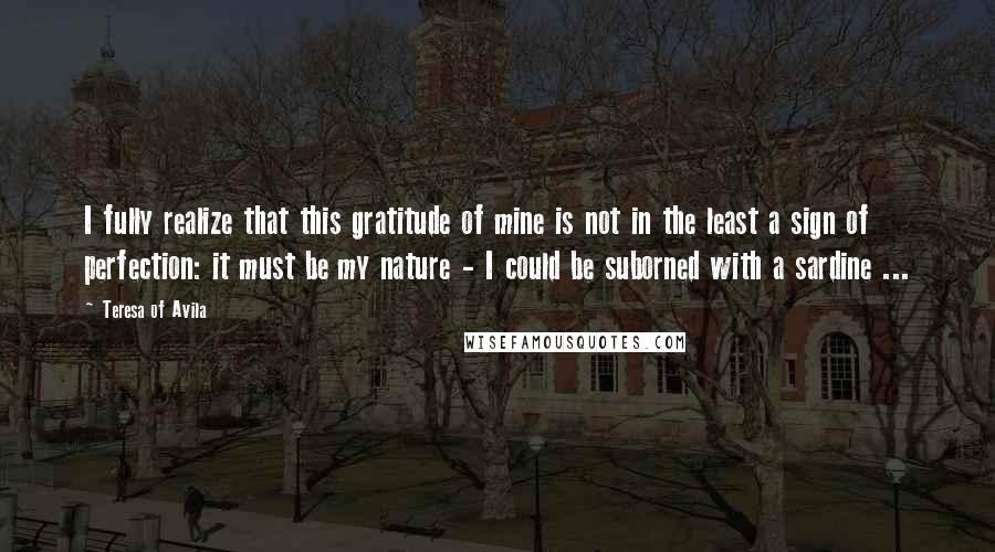 Teresa Of Avila Quotes: I fully realize that this gratitude of mine is not in the least a sign of perfection: it must be my nature - I could be suborned with a sardine ...