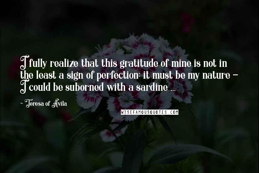 Teresa Of Avila Quotes: I fully realize that this gratitude of mine is not in the least a sign of perfection: it must be my nature - I could be suborned with a sardine ...