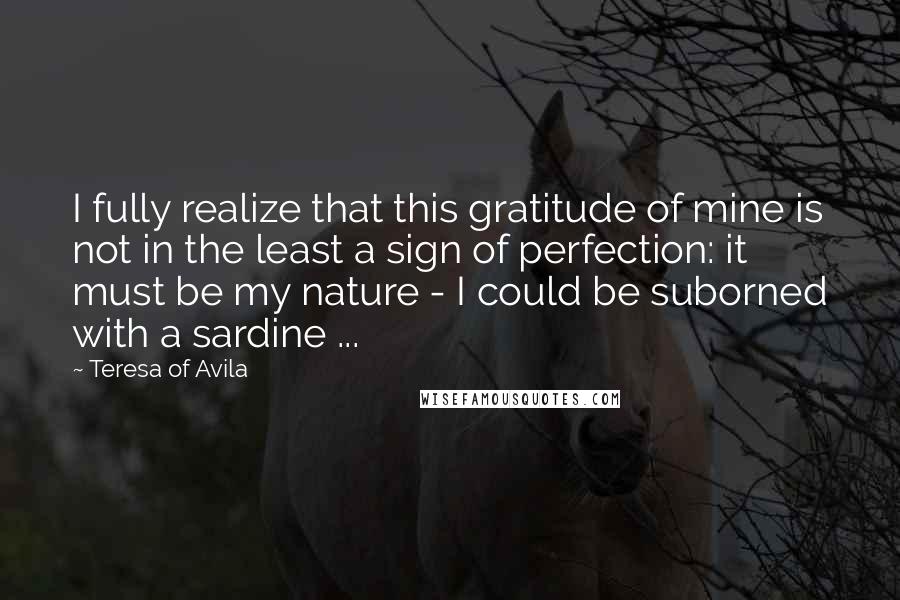 Teresa Of Avila Quotes: I fully realize that this gratitude of mine is not in the least a sign of perfection: it must be my nature - I could be suborned with a sardine ...