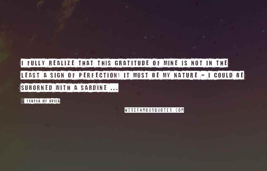 Teresa Of Avila Quotes: I fully realize that this gratitude of mine is not in the least a sign of perfection: it must be my nature - I could be suborned with a sardine ...
