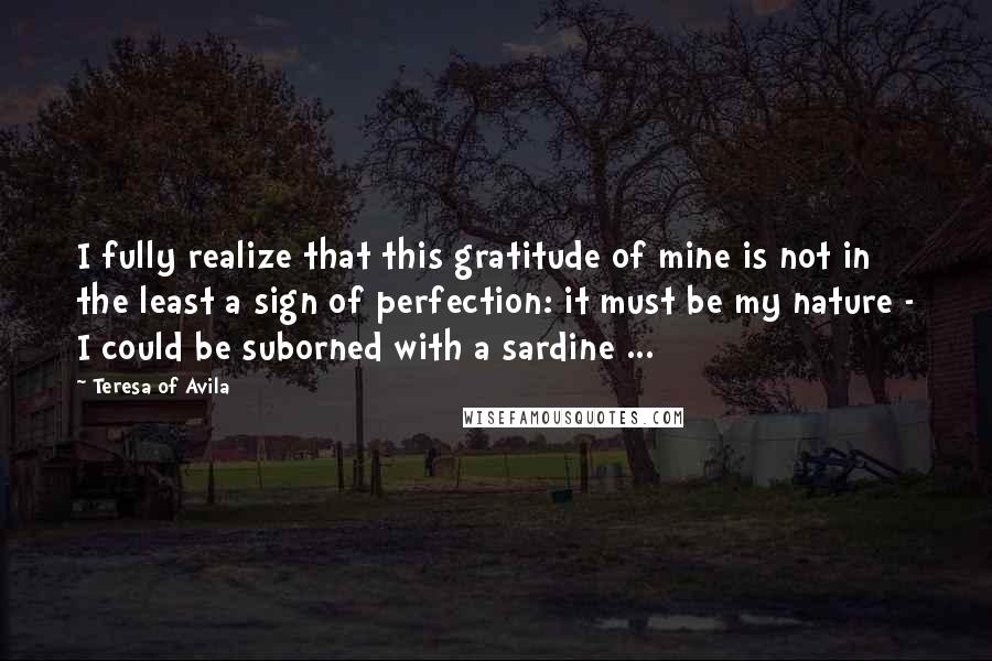 Teresa Of Avila Quotes: I fully realize that this gratitude of mine is not in the least a sign of perfection: it must be my nature - I could be suborned with a sardine ...