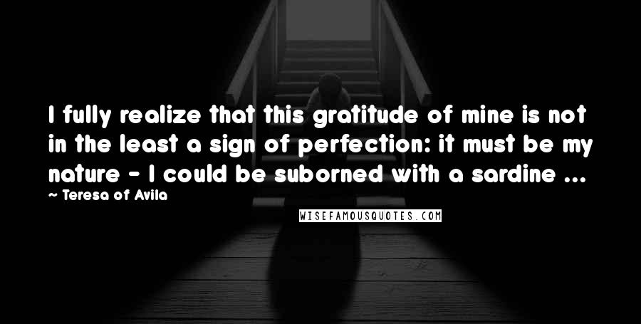 Teresa Of Avila Quotes: I fully realize that this gratitude of mine is not in the least a sign of perfection: it must be my nature - I could be suborned with a sardine ...