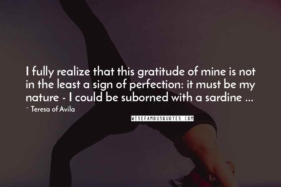 Teresa Of Avila Quotes: I fully realize that this gratitude of mine is not in the least a sign of perfection: it must be my nature - I could be suborned with a sardine ...