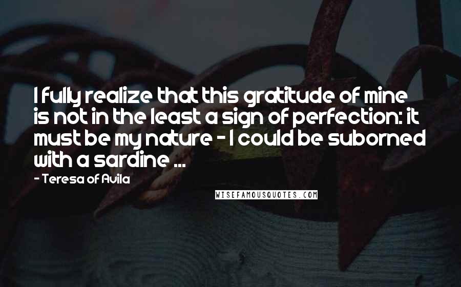 Teresa Of Avila Quotes: I fully realize that this gratitude of mine is not in the least a sign of perfection: it must be my nature - I could be suborned with a sardine ...