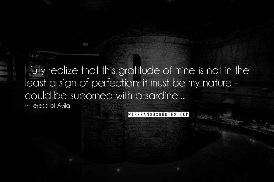Teresa Of Avila Quotes: I fully realize that this gratitude of mine is not in the least a sign of perfection: it must be my nature - I could be suborned with a sardine ...