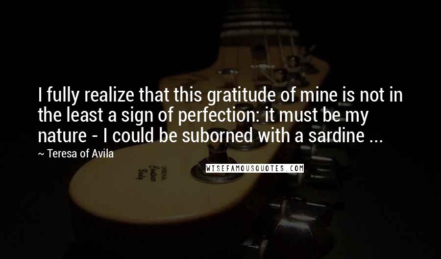 Teresa Of Avila Quotes: I fully realize that this gratitude of mine is not in the least a sign of perfection: it must be my nature - I could be suborned with a sardine ...