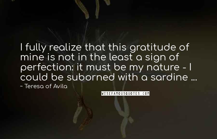 Teresa Of Avila Quotes: I fully realize that this gratitude of mine is not in the least a sign of perfection: it must be my nature - I could be suborned with a sardine ...