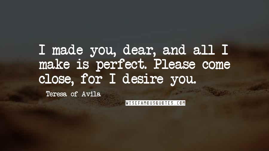 Teresa Of Avila Quotes: I made you, dear, and all I make is perfect. Please come close, for I desire you.