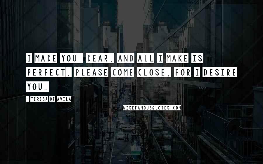 Teresa Of Avila Quotes: I made you, dear, and all I make is perfect. Please come close, for I desire you.