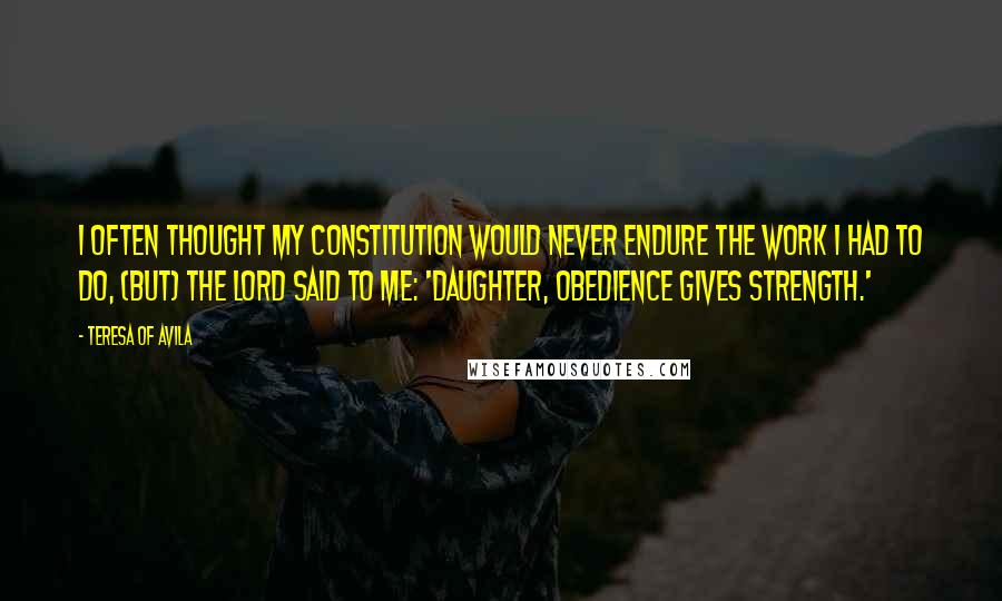 Teresa Of Avila Quotes: I often thought my constitution would never endure the work I had to do, (but) the Lord said to me: 'Daughter, obedience gives strength.'
