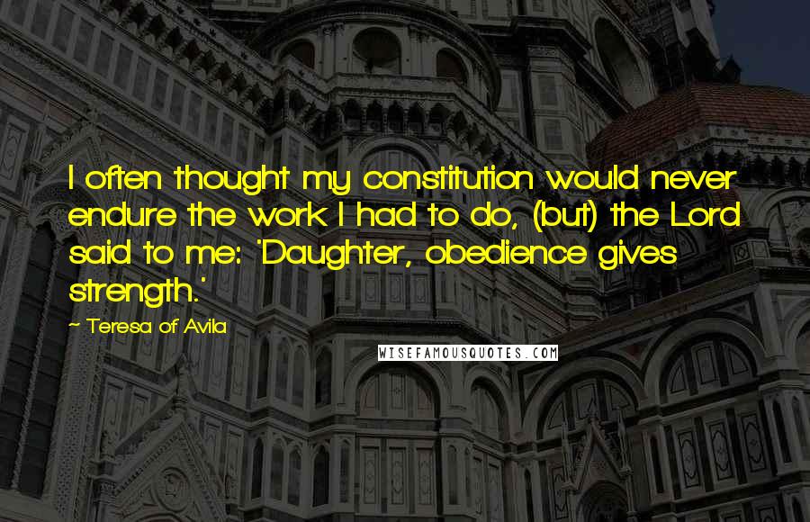 Teresa Of Avila Quotes: I often thought my constitution would never endure the work I had to do, (but) the Lord said to me: 'Daughter, obedience gives strength.'