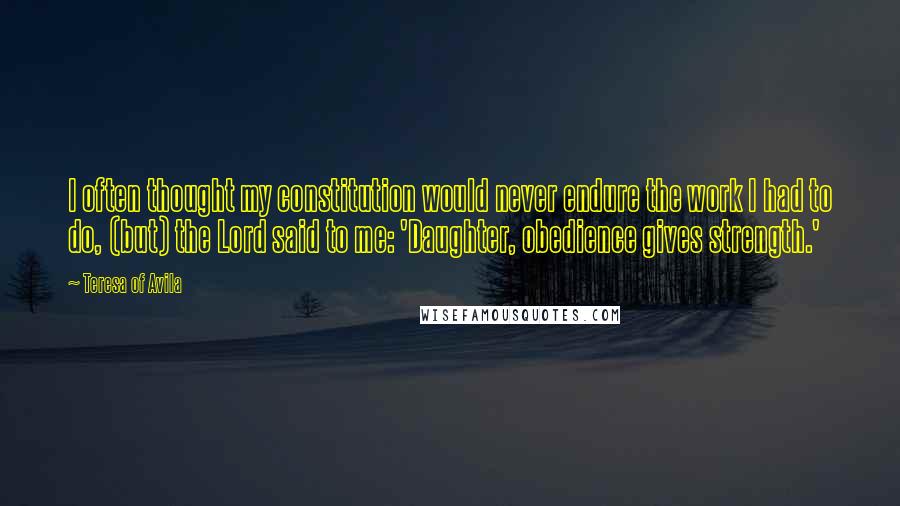 Teresa Of Avila Quotes: I often thought my constitution would never endure the work I had to do, (but) the Lord said to me: 'Daughter, obedience gives strength.'